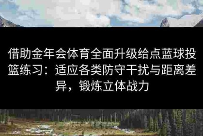 借助金年会体育全面升级给点蓝球投篮练习：适应各类防守干扰与距离差异，锻炼立体战力