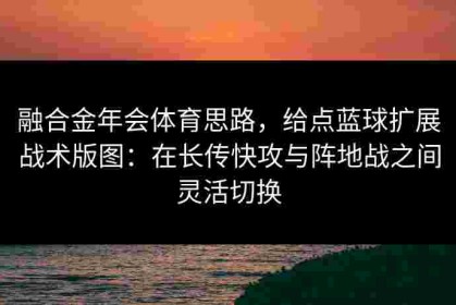 融合金年会体育思路，给点蓝球扩展战术版图：在长传快攻与阵地战之间灵活切换