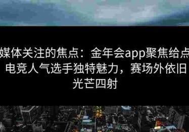 媒体关注的焦点：金年会app聚焦给点电竞人气选手独特魅力，赛场外依旧光芒四射