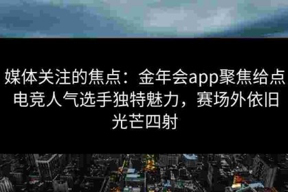 媒体关注的焦点：金年会app聚焦给点电竞人气选手独特魅力，赛场外依旧光芒四射