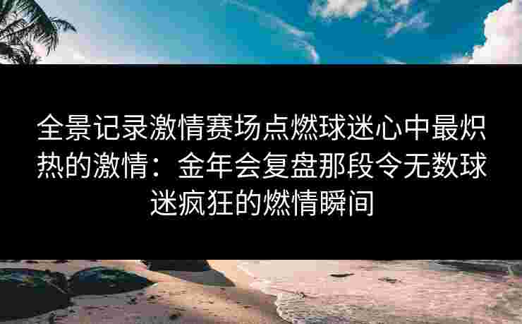 全景记录激情赛场点燃球迷心中最炽热的激情：金年会复盘那段令无数球迷疯狂的燃情瞬间