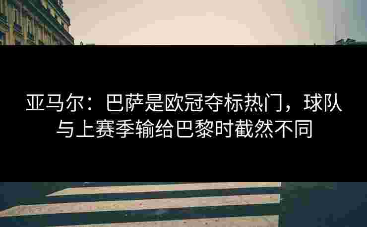 亚马尔：巴萨是欧冠夺标热门，球队与上赛季输给巴黎时截然不同