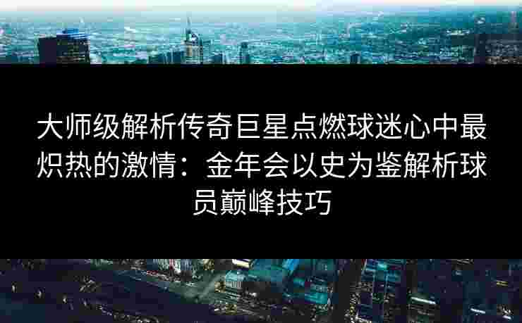 大师级解析传奇巨星点燃球迷心中最炽热的激情：金年会以史为鉴解析球员巅峰技巧
