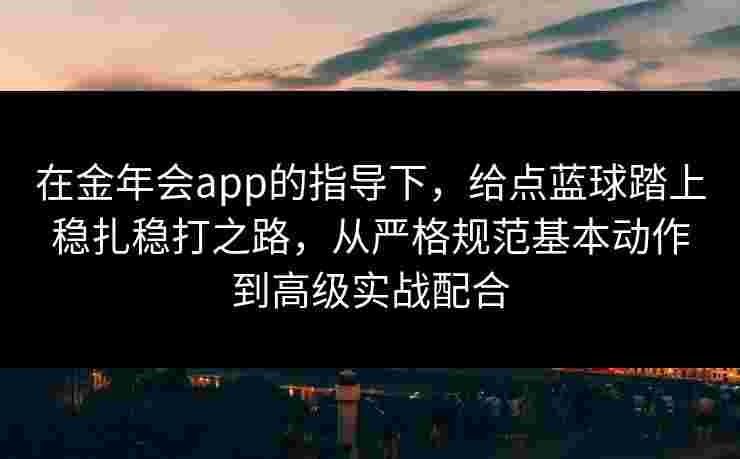 在金年会app的指导下，给点蓝球踏上稳扎稳打之路，从严格规范基本动作到高级实战配合