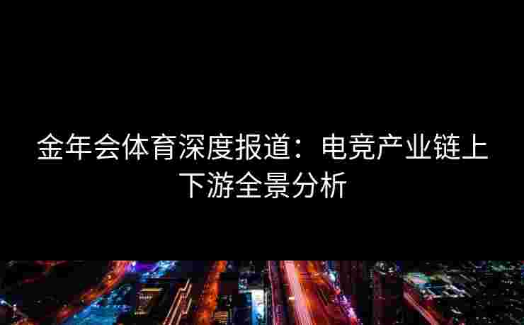 金年会体育深度报道:电竞产业链上下游全景分析 金年会体育深度报道:电竞产业链上下游全景分析