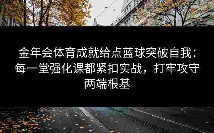 金年会体育成就给点蓝球突破自我:每一堂强化课都紧扣实战,打牢攻守两端根基 金年会体育成就给点蓝球突破自我:每一堂强化课都紧扣实战,打牢攻守两端根基