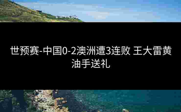 世预赛-中国0-2澳洲遭3连败 王大雷黄油手送礼