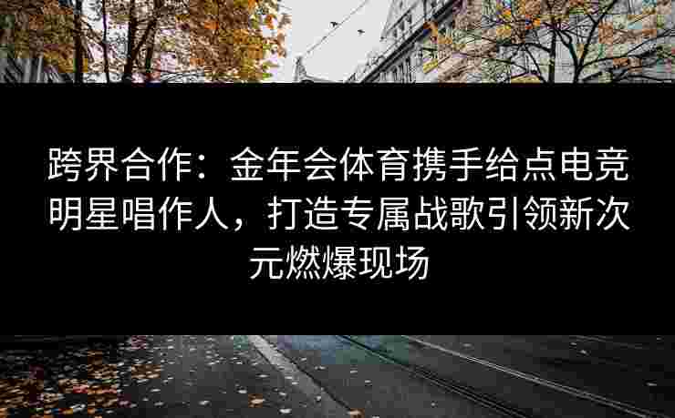 跨界合作:金年会体育携手给点电竞明星唱作人,打造专属战歌引领新次元燃爆现场 跨界合作:金年会体育携手给点电竞明星唱作人,打造专属战歌引领新次元燃爆现场