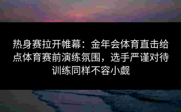 热身赛拉开帷幕：金年会体育直击给点体育赛前演练氛围，选手严谨对待训练同样不容小觑