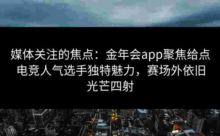 媒体关注的焦点：金年会app聚焦给点电竞人气选手独特魅力，赛场外依旧光芒四射